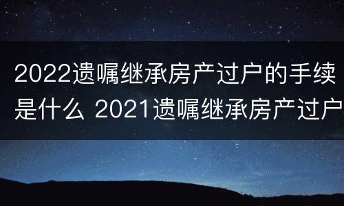 2022遗嘱继承房产过户的手续是什么 2021遗嘱继承房产过户流程