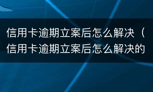 信用卡逾期立案后怎么解决（信用卡逾期立案后怎么解决的）