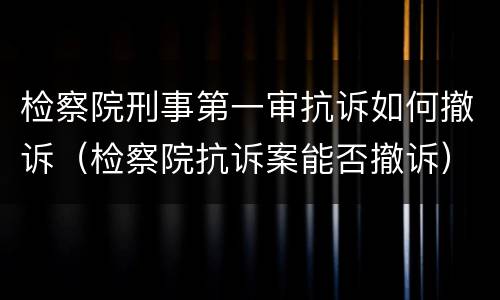 检察院刑事第一审抗诉如何撤诉（检察院抗诉案能否撤诉）