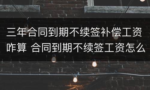 三年合同到期不续签补偿工资咋算 合同到期不续签工资怎么算