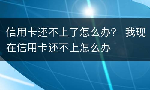 信用卡还不上了怎么办？ 我现在信用卡还不上怎么办