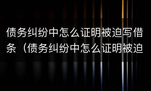 债务纠纷中怎么证明被迫写借条（债务纠纷中怎么证明被迫写借条有效）