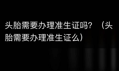 头胎需要办理准生证吗？（头胎需要办理准生证么）