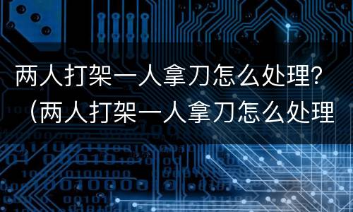两人打架一人拿刀怎么处理？（两人打架一人拿刀怎么处理）