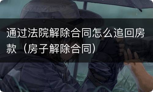 通过法院解除合同怎么追回房款（房子解除合同）