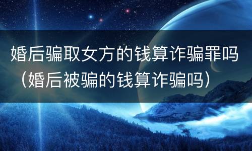 婚后骗取女方的钱算诈骗罪吗（婚后被骗的钱算诈骗吗）