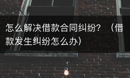 怎么解决借款合同纠纷？（借款发生纠纷怎么办）