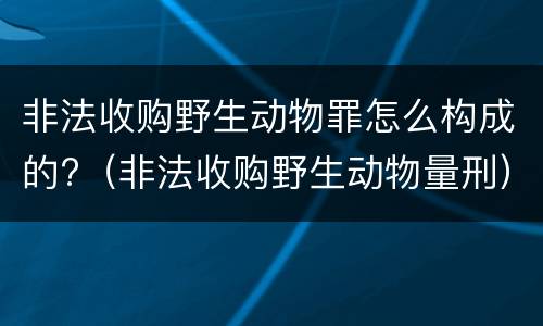非法收购野生动物罪怎么构成的?（非法收购野生动物量刑）