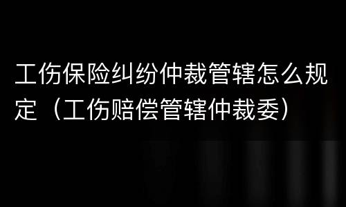 工伤保险纠纷仲裁管辖怎么规定（工伤赔偿管辖仲裁委）