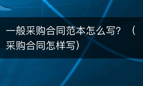 一般采购合同范本怎么写？（采购合同怎样写）