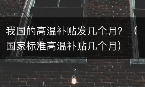 我国的高温补贴发几个月？（国家标准高温补贴几个月）