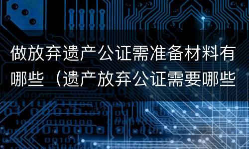 做放弃遗产公证需准备材料有哪些（遗产放弃公证需要哪些材料）