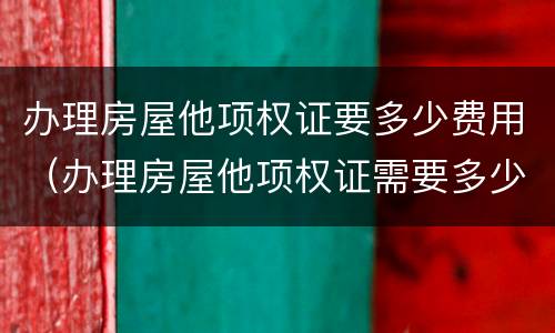 办理房屋他项权证要多少费用（办理房屋他项权证需要多少费用）