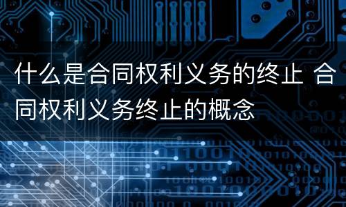 什么是合同权利义务的终止 合同权利义务终止的概念