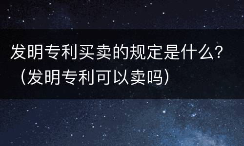 发明专利买卖的规定是什么？（发明专利可以卖吗）
