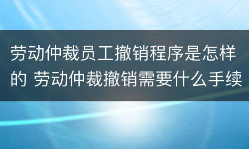 劳动仲裁员工撤销程序是怎样的 劳动仲裁撤销需要什么手续