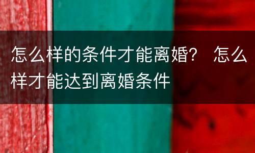怎么样的条件才能离婚？ 怎么样才能达到离婚条件