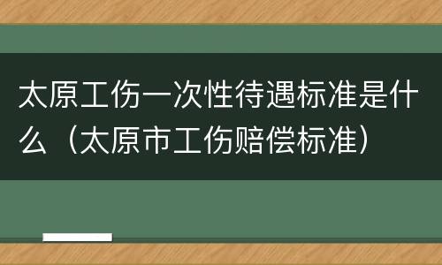 太原工伤一次性待遇标准是什么（太原市工伤赔偿标准）