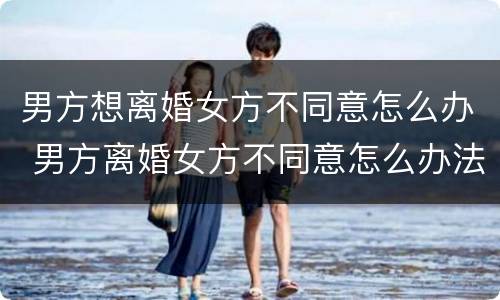 男方想离婚女方不同意怎么办 男方离婚女方不同意怎么办法律离婚