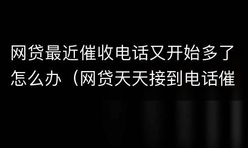 网贷最近催收电话又开始多了怎么办（网贷天天接到电话催收怎么办）