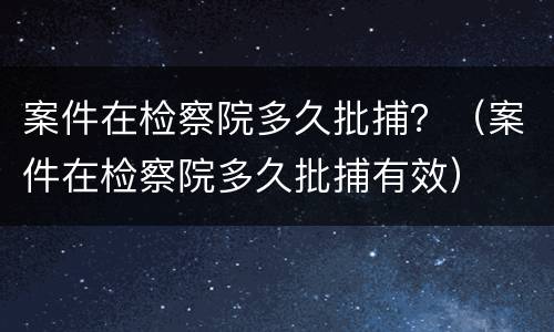案件在检察院多久批捕？（案件在检察院多久批捕有效）