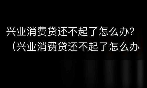 兴业消费贷还不起了怎么办？（兴业消费贷还不起了怎么办上门催收）
