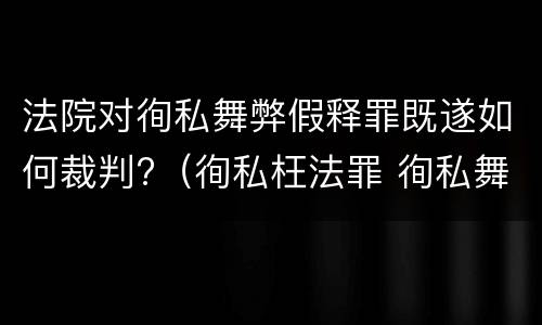 法院对徇私舞弊假释罪既遂如何裁判?（徇私枉法罪 徇私舞弊罪）