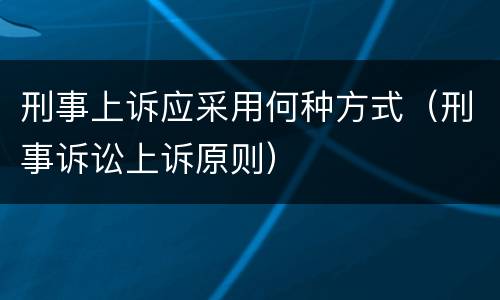 刑事上诉应采用何种方式（刑事诉讼上诉原则）