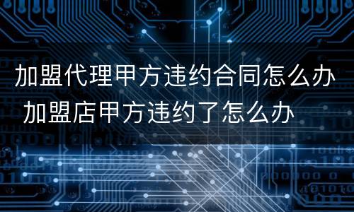 加盟代理甲方违约合同怎么办 加盟店甲方违约了怎么办