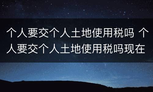 个人要交个人土地使用税吗 个人要交个人土地使用税吗现在