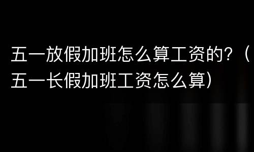 五一放假加班怎么算工资的?（五一长假加班工资怎么算）