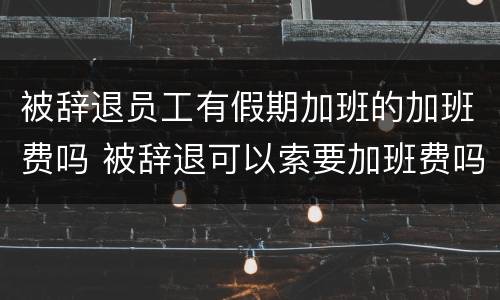 被辞退员工有假期加班的加班费吗 被辞退可以索要加班费吗