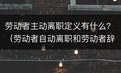 劳动者主动离职定义有什么？（劳动者自动离职和劳动者辞职有什么区别）