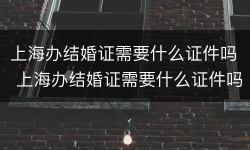 上海办结婚证需要什么证件吗 上海办结婚证需要什么证件吗现在