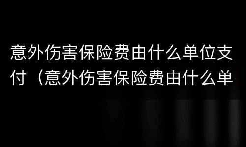 意外伤害保险费由什么单位支付（意外伤害保险费由什么单位支付的）