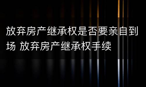 放弃房产继承权是否要亲自到场 放弃房产继承权手续