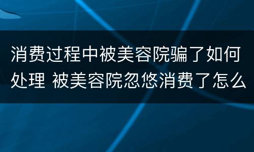 消费过程中被美容院骗了如何处理 被美容院忽悠消费了怎么办