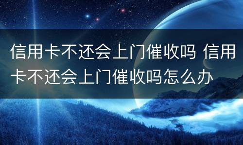 信用卡不还会上门催收吗 信用卡不还会上门催收吗怎么办