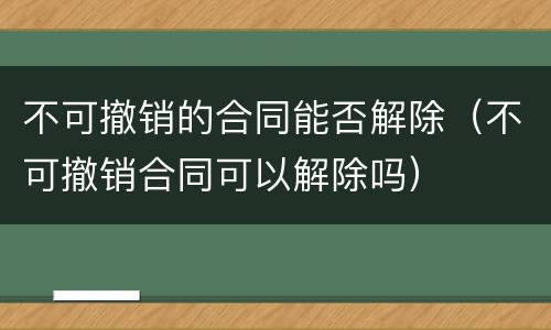 不可撤销的合同能否解除（不可撤销合同可以解除吗）