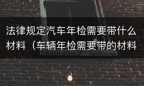 法律规定汽车年检需要带什么材料（车辆年检需要带的材料）