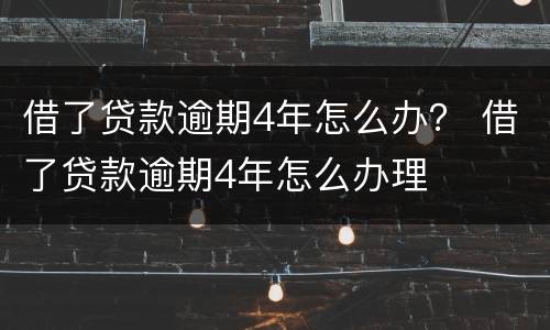 借了贷款逾期4年怎么办？ 借了贷款逾期4年怎么办理