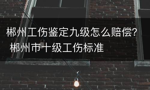 郴州工伤鉴定九级怎么赔偿？ 郴州市十级工伤标准