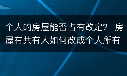 个人的房屋能否占有改定？ 房屋有共有人如何改成个人所有