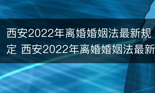 西安2022年离婚婚姻法最新规定 西安2022年离婚婚姻法最新规定是什么