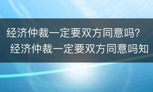 经济仲裁一定要双方同意吗？ 经济仲裁一定要双方同意吗知乎