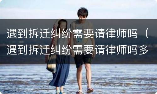 遇到拆迁纠纷需要请律师吗（遇到拆迁纠纷需要请律师吗多少钱）