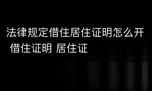 法律规定借住居住证明怎么开 借住证明 居住证