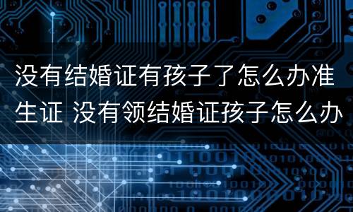 没有结婚证有孩子了怎么办准生证 没有领结婚证孩子怎么办准生证