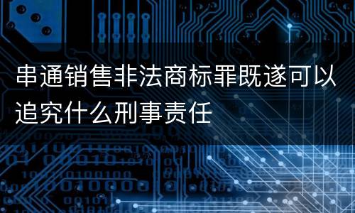 串通销售非法商标罪既遂可以追究什么刑事责任