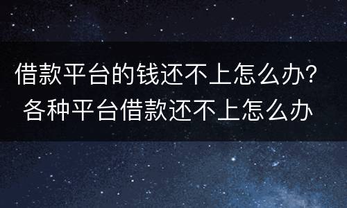 借款平台的钱还不上怎么办？ 各种平台借款还不上怎么办